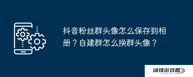 抖音粉丝群头像怎么保存到相册？自建群怎么换群头像？