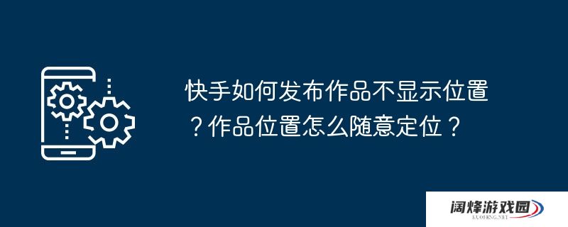 快手如何发布作品不显示位置?作品位置怎么随意定位?